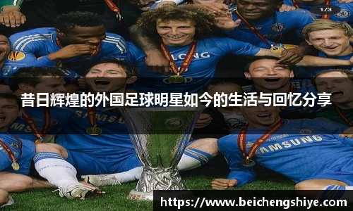 昔日辉煌的外国足球明星如今的生活与回忆分享