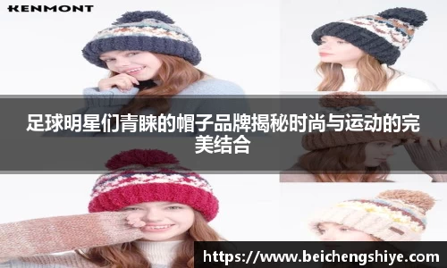 足球明星们青睐的帽子品牌揭秘时尚与运动的完美结合