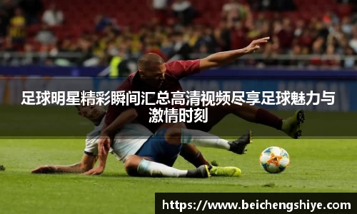 足球明星精彩瞬间汇总高清视频尽享足球魅力与激情时刻