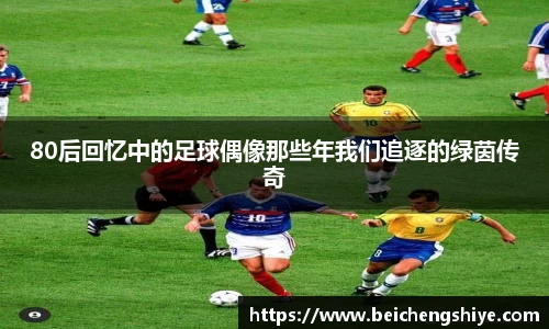 80后回忆中的足球偶像那些年我们追逐的绿茵传奇